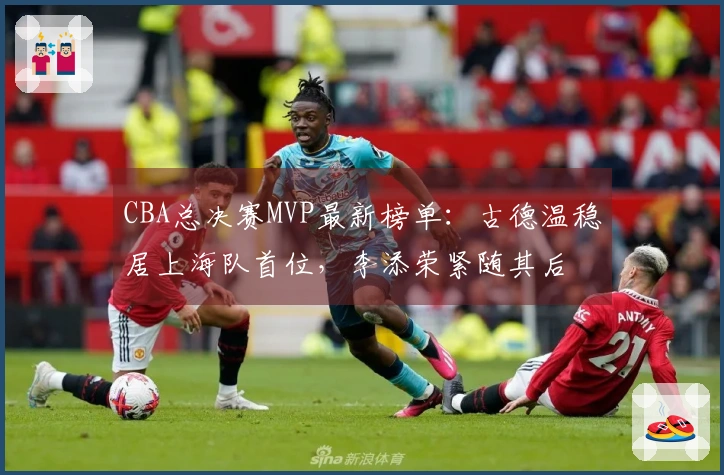CBA总决赛MVP最新榜单：古德温稳居上海队首位，李添荣紧随其后
