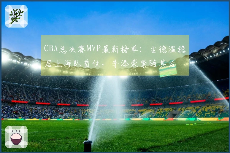CBA总决赛MVP最新榜单：古德温稳居上海队首位，李添荣紧随其后